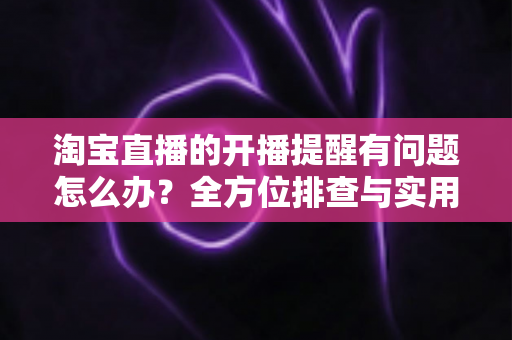 淘宝直播的开播提醒有问题怎么办？全方位排查与实用解决方案指南