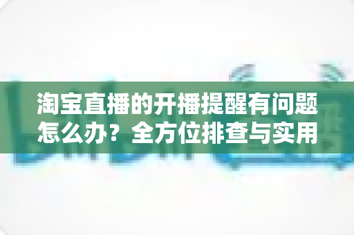 淘宝直播的开播提醒有问题怎么办？全方位排查与实用解决方案指南