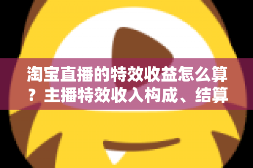 淘宝直播的特效收益怎么算？主播特效收入构成、结算规则与提升技巧全解析