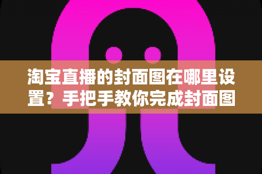 淘宝直播的封面图在哪里设置？手把手教你完成封面图设置与优化