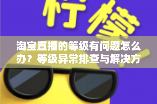淘宝直播的等级有问题怎么办?等级异常排查与解决方法全攻略 淘宝直播的等级有问题怎么办?等级异常排查与解决方法全攻略
