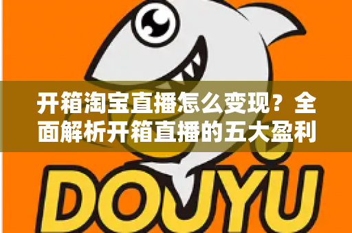 开箱淘宝直播怎么变现？全面解析开箱直播的五大盈利模式与实战技巧