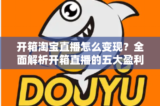 开箱淘宝直播怎么变现？全面解析开箱直播的五大盈利模式与实战技巧
