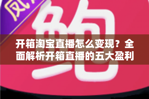 开箱淘宝直播怎么变现？全面解析开箱直播的五大盈利模式与实战技巧