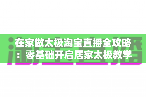 在家做太极淘宝直播全攻略：零基础开启居家太极教学，打造健康养生变现新途径