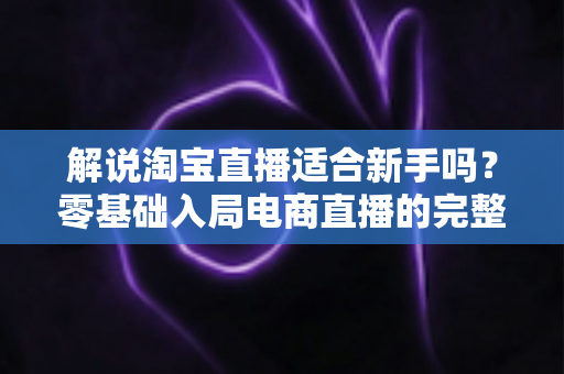 解说淘宝直播适合新手吗?零基础入局电商直播的完整指南与实战建议 解说淘宝直播适合新手吗?零基础入局电商直播的完整指南与实战建议