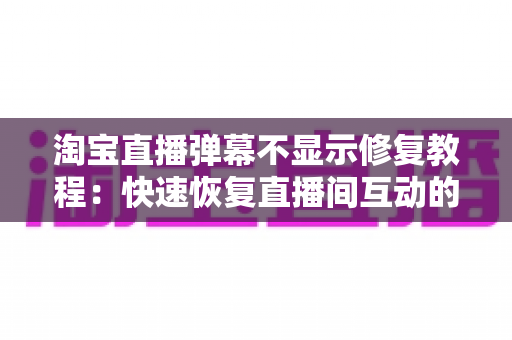 淘宝直播弹幕不显示修复教程：快速恢复直播间互动的完整解决方案