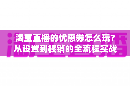 淘宝直播的优惠券怎么玩？从设置到核销的全流程实战指南