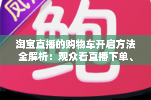 淘宝直播的购物车开启方法全解析：观众看直播下单、主播挂车带货一步到位