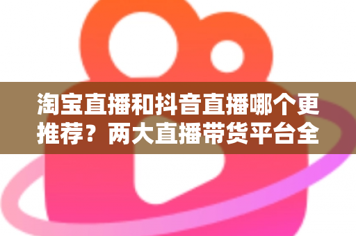 淘宝直播和抖音直播哪个更推荐？两大直播带货平台全方位对比指南