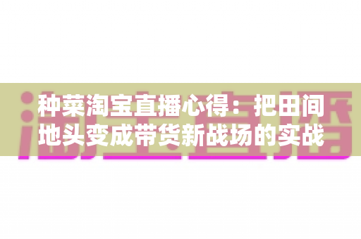 种菜淘宝直播心得:把田间地头变成带货新战场的实战指南 种菜淘宝直播心得:把田间地头变成带货新战场的实战指南