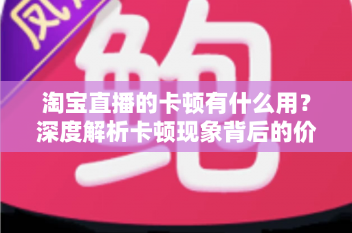 淘宝直播的卡顿有什么用？深度解析卡顿现象背后的价值、成因与实用优化方案