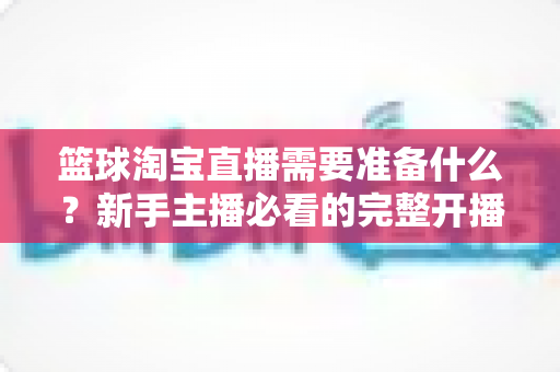 篮球淘宝直播需要准备什么?新手主播必看的完整开播准备清单与实战指南 篮球淘宝直播需要准备什么?新手主播必看的完整开播准备清单与实战指南