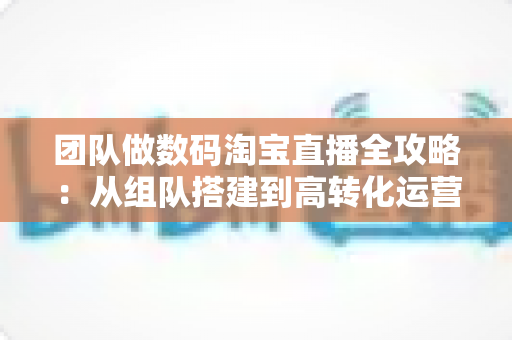 团队做数码淘宝直播全攻略：从组队搭建到高转化运营的实战指南