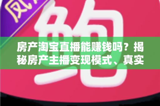 房产淘宝直播能赚钱吗？揭秘房产主播变现模式、真实收入与新手入行全攻略