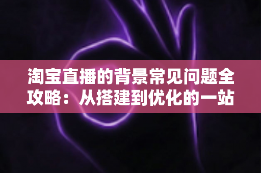 淘宝直播的背景常见问题全攻略:从搭建到优化的一站式解答指南 淘宝直播的背景常见问题全攻略:从搭建到优化的一站式解答指南