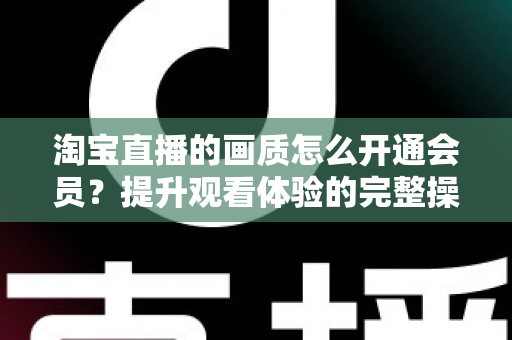淘宝直播的画质怎么开通会员？提升观看体验的完整操作指南与实用技巧