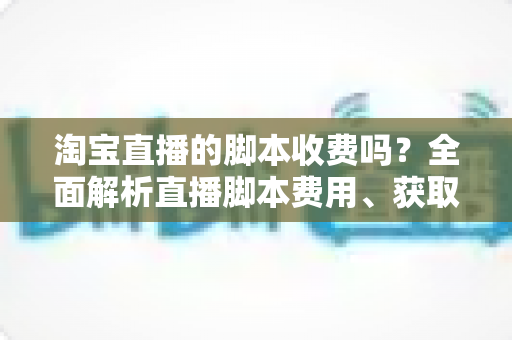 淘宝直播的脚本收费吗?全面解析直播脚本费用、获取方式与实操建议(新手必读指南) 淘宝直播的脚本收费吗?全面解析直播脚本费用、获取方式与实操建议(新手必读指南)