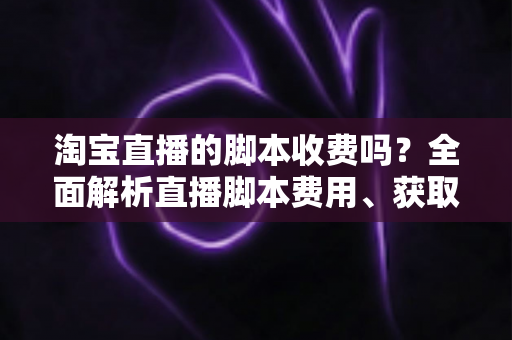淘宝直播的脚本收费吗？全面解析直播脚本费用、获取方式与实操建议（新手必读指南）