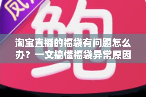 淘宝直播的福袋有问题怎么办？一文搞懂福袋异常原因与高效解决方法