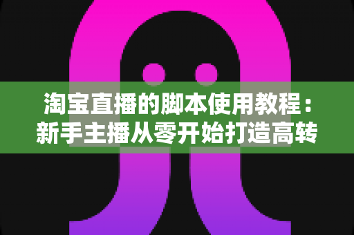 淘宝直播的脚本使用教程：新手主播从零开始打造高转化直播间的完整实战指南