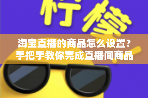 淘宝直播的商品怎么设置？手把手教你完成直播间商品配置，提升带货转化率
