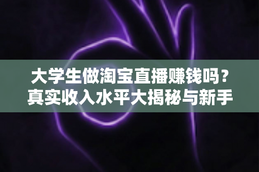 大学生做淘宝直播赚钱吗？真实收入水平大揭秘与新手入门全攻略