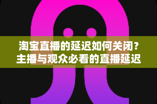 淘宝直播的延迟如何关闭？主播与观众必看的直播延迟优化全攻略