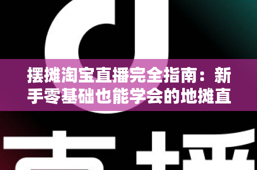 摆摊淘宝直播完全指南：新手零基础也能学会的地摊直播带货实战攻略