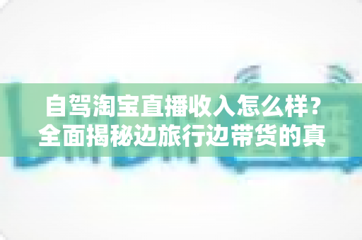 自驾淘宝直播收入怎么样?全面揭秘边旅行边带货的真实收益与发展前景 自驾淘宝直播收入怎么样?全面揭秘边旅行边带货的真实收益与发展前景