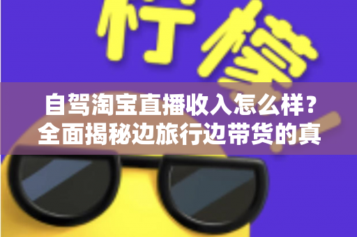 自驾淘宝直播收入怎么样？全面揭秘边旅行边带货的真实收益与发展前景
