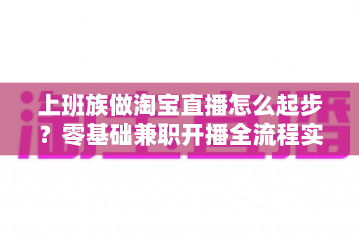 上班族做淘宝直播怎么起步？零基础兼职开播全流程实战指南