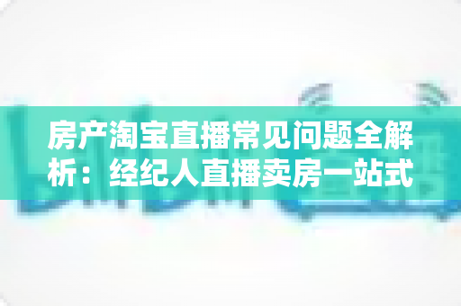 房产淘宝直播常见问题全解析：经纪人直播卖房一站式避坑指南