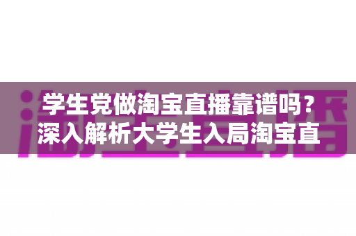 学生党做淘宝直播靠谱吗?深入解析大学生入局淘宝直播的优势、风险与实用指南 学生党做淘宝直播靠谱吗?深入解析大学生入局淘宝直播的优势、风险与实用指南