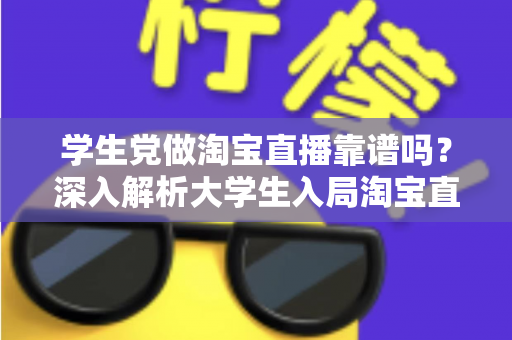 学生党做淘宝直播靠谱吗？深入解析大学生入局淘宝直播的优势、风险与实用指南