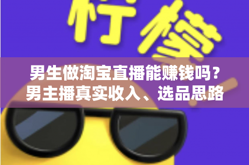 男生做淘宝直播能赚钱吗？男主播真实收入、选品思路与起号全攻略一文讲透