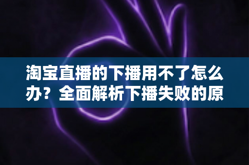 淘宝直播的下播用不了怎么办？全面解析下播失败的原因与解决方案