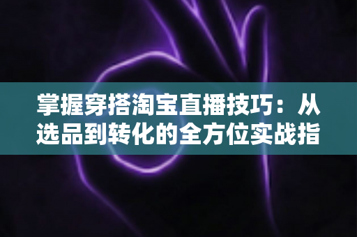 掌握穿搭淘宝直播技巧：从选品到转化的全方位实战指南，助你打造高人气穿搭直播间