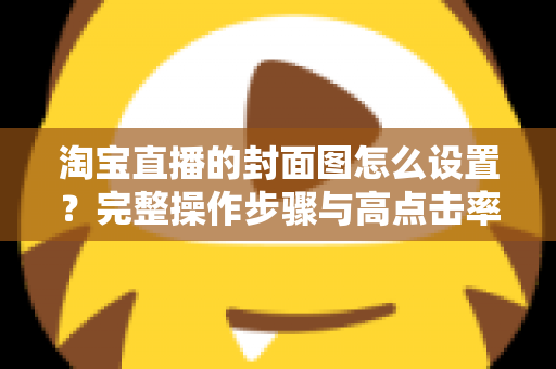 淘宝直播的封面图怎么设置？完整操作步骤与高点击率设计技巧全解析