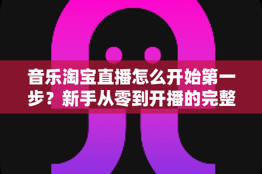 音乐淘宝直播怎么开始第一步？新手从零到开播的完整入门指南
