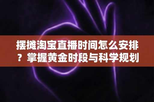 摆摊淘宝直播时间怎么安排？掌握黄金时段与科学规划，让摆摊直播流量翻倍