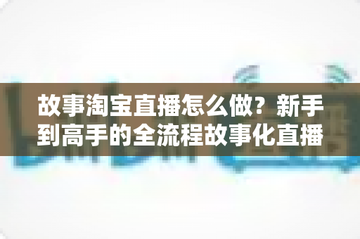 故事淘宝直播怎么做?新手到高手的全流程故事化直播运营实战指南 故事淘宝直播怎么做?新手到高手的全流程故事化直播运营实战指南