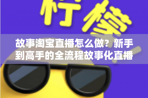 故事淘宝直播怎么做？新手到高手的全流程故事化直播运营实战指南