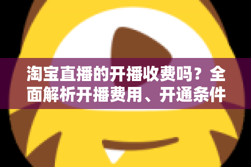 淘宝直播的开播收费吗？全面解析开播费用、开通条件与成本指南