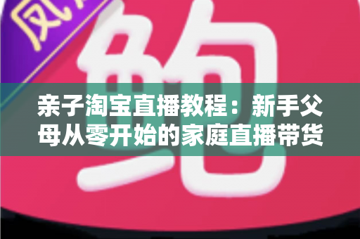亲子淘宝直播教程:新手父母从零开始的家庭直播带货全攻略 亲子淘宝直播教程:新手父母从零开始的家庭直播带货全攻略