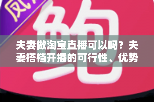 夫妻做淘宝直播可以吗?夫妻搭档开播的可行性、优势与实操指南全面解析 夫妻做淘宝直播可以吗?夫妻搭档开播的可行性、优势与实操指南全面解析