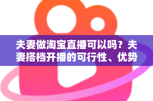 夫妻做淘宝直播可以吗？夫妻搭档开播的可行性、优势与实操指南全面解析