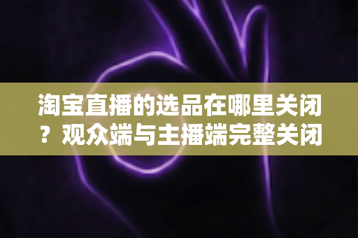 淘宝直播的选品在哪里关闭？观众端与主播端完整关闭方法与实用指南