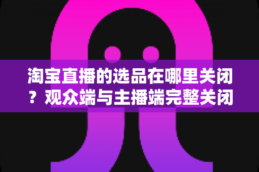 淘宝直播的选品在哪里关闭？观众端与主播端完整关闭方法与实用指南