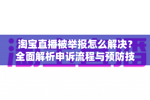 淘宝直播被举报怎么解决？全面解析申诉流程与预防技巧，助你快速恢复直播权限